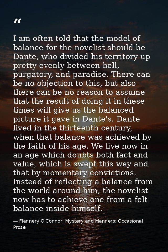 I am often told that the model of balance for the novelist should be Dante, who divided his territory up pretty evenly b — Flannery O'Connor, Mystery and Manners: Occasional Prose