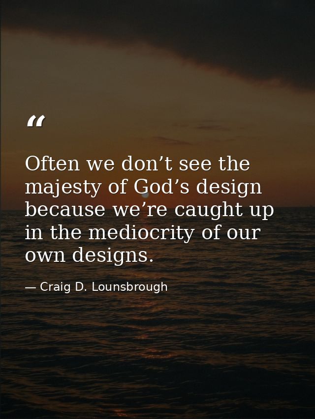 Often we don’t see the majesty of God’s design because we’re caught up in the mediocrity of our own designs. — Craig D. Lounsbrough
