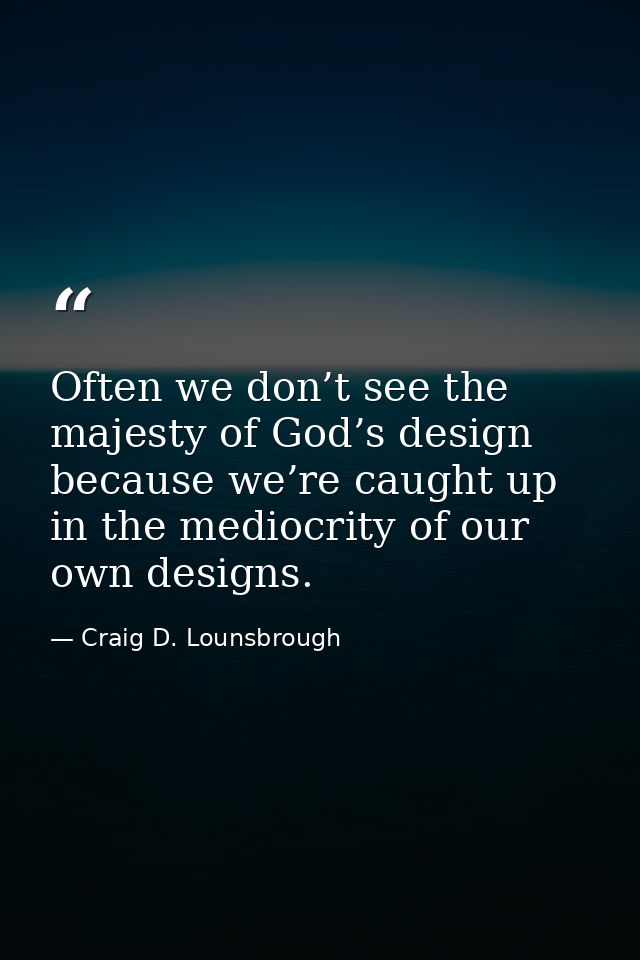 Often we don’t see the majesty of God’s design because we’re caught up in the mediocrity of our own designs. — Craig D. Lounsbrough