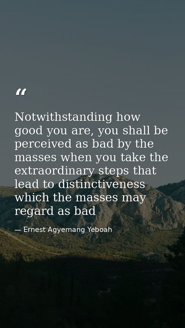 Notwithstanding how good you are, you shall be perceived as bad by the masses when you take the extraordinary steps that — Ernest Agyemang Yeboah