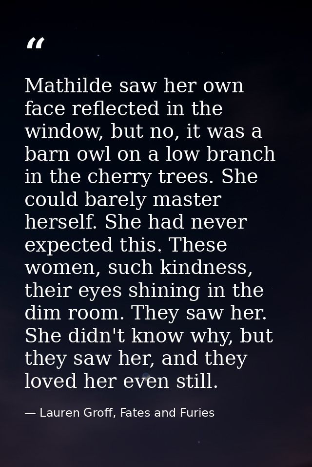Mathilde saw her own face reflected in the window, but no, it was a barn owl on a low branch in the cherry trees. She co — Lauren Groff, Fates and Furies