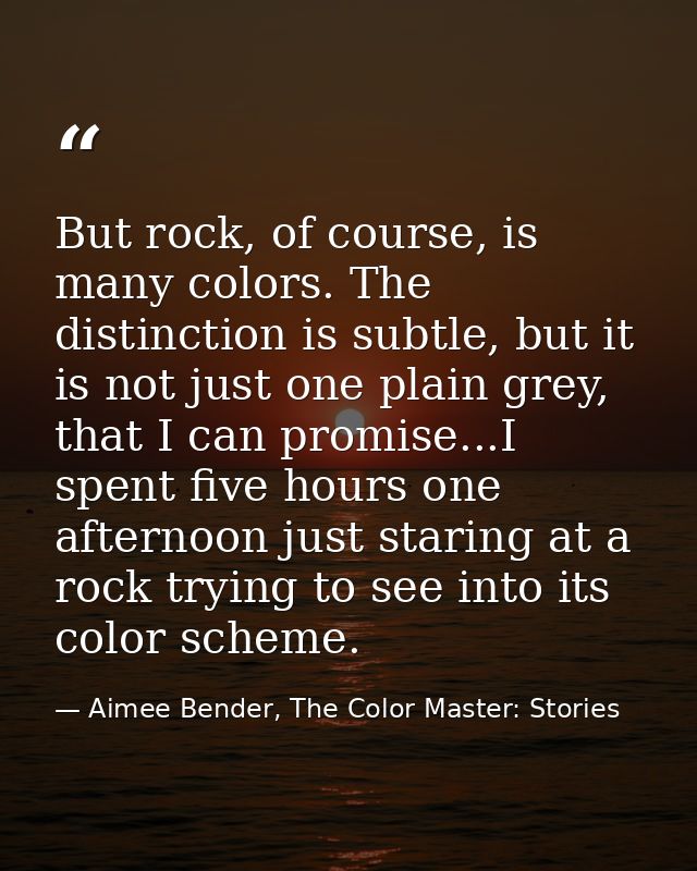 But rock, of course, is many colors. The distinction is subtle, but it is not just one plain grey, that I can promise... — Aimee Bender, The Color Master: Stories