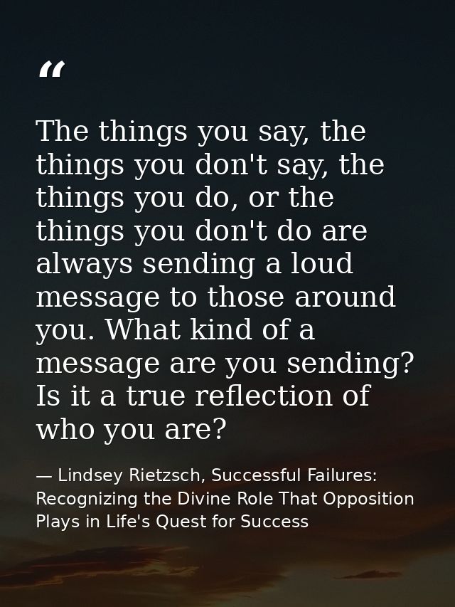 The things you say, the things you don't say, the things you do, or the things you don't do are always sending a loud me — Lindsey Rietzsch, Successful Failures: Recognizing the Divine Role That Opposition Plays in Life's Quest for Success