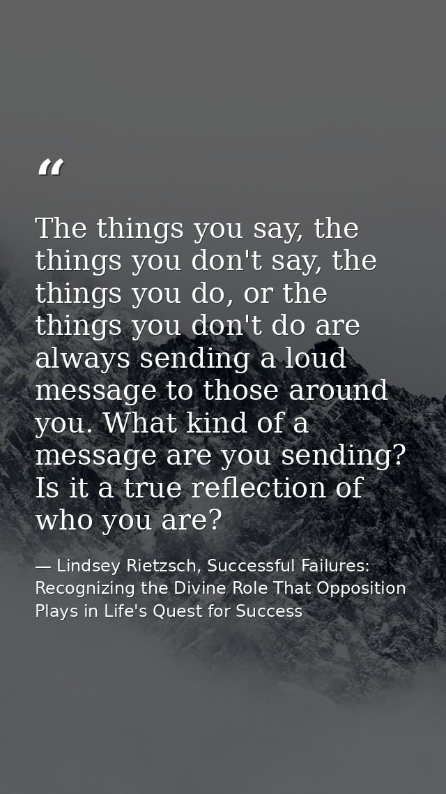 The things you say, the things you don't say, the things you do, or the things you don't do are always sending a loud me — Lindsey Rietzsch, Successful Failures: Recognizing the Divine Role That Opposition Plays in Life's Quest for Success