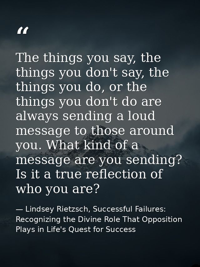 The things you say, the things you don't say, the things you do, or the things you don't do are always sending a loud me — Lindsey Rietzsch, Successful Failures: Recognizing the Divine Role That Opposition Plays in Life's Quest for Success