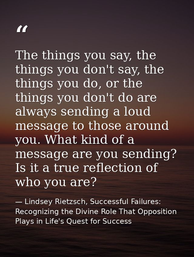 The things you say, the things you don't say, the things you do, or the things you don't do are always sending a loud me — Lindsey Rietzsch, Successful Failures: Recognizing the Divine Role That Opposition Plays in Life's Quest for Success