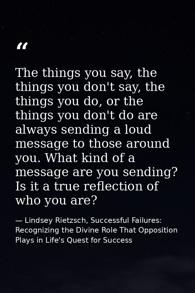 The things you say, the things you don't say, the things you do, or the things you don't do are always sending a loud me — Lindsey Rietzsch, Successful Failures: Recognizing the Divine Role That Opposition Plays in Life's Quest for Success
