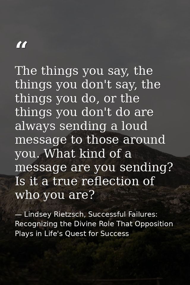 The things you say, the things you don't say, the things you do, or the things you don't do are always sending a loud me — Lindsey Rietzsch, Successful Failures: Recognizing the Divine Role That Opposition Plays in Life's Quest for Success