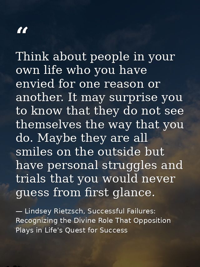 Think about people in your own life who you have envied for one reason or another. It may surprise you to know that they — Lindsey Rietzsch, Successful Failures: Recognizing the Divine Role That Opposition Plays in Life's Quest for Success