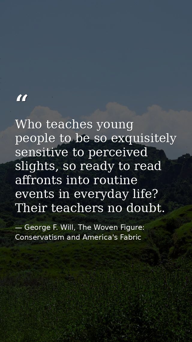 Who teaches young people to be so exquisitely sensitive to perceived slights, so ready to read affronts into routine eve — George F. Will, The Woven Figure: Conservatism and America's Fabric