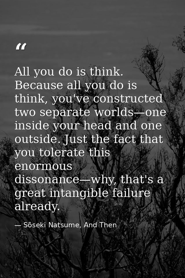 All you do is think. Because all you do is think, you've constructed two separate worlds—one inside your head and one ou — Sōseki Natsume, And Then