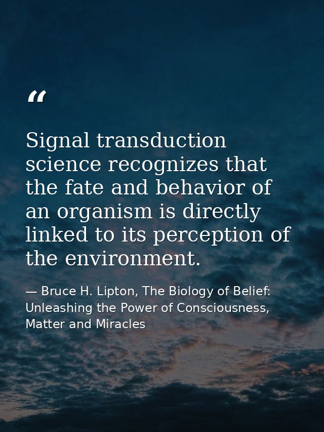 Signal transduction science recognizes that the fate and behavior of an organism is directly linked to its perception of — Bruce H. Lipton, The Biology of Belief: Unleashing the Power of Consciousness, Matter and Miracles