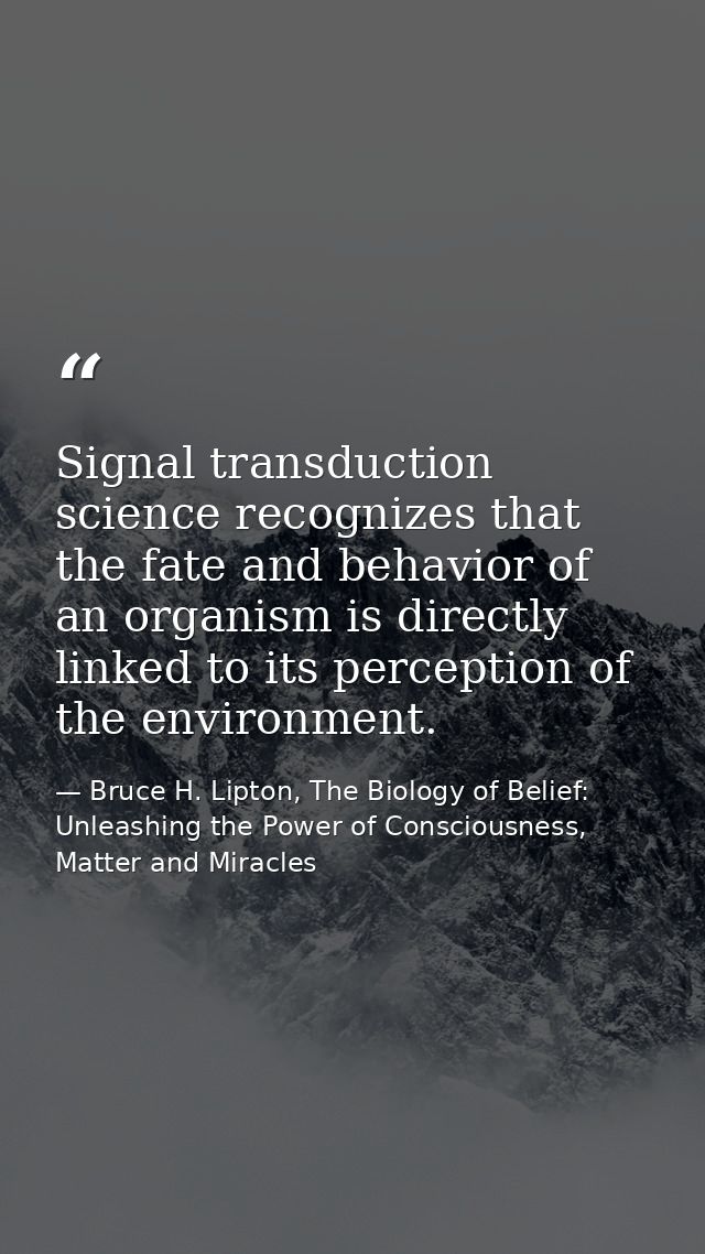 Signal transduction science recognizes that the fate and behavior of an organism is directly linked to its perception of — Bruce H. Lipton, The Biology of Belief: Unleashing the Power of Consciousness, Matter and Miracles