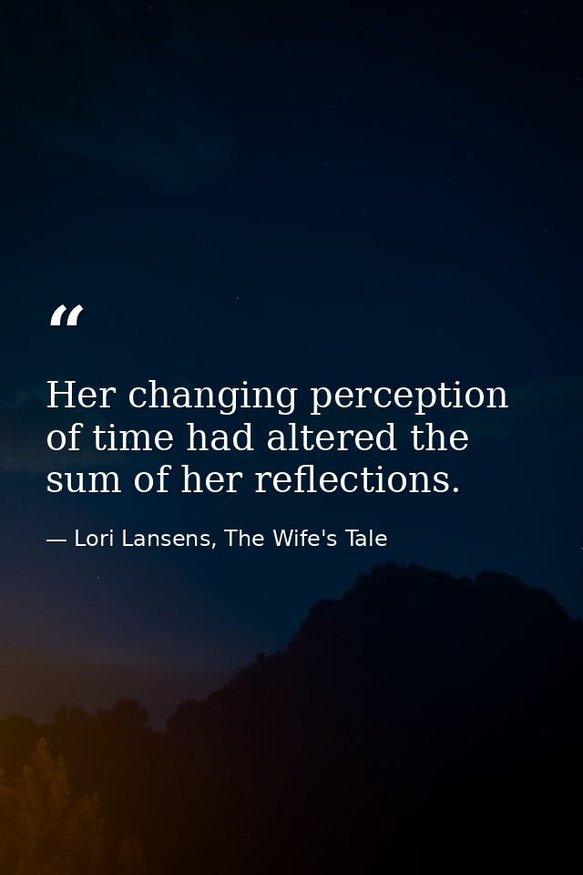 Her changing perception of time had altered the sum of her reflections. — Lori Lansens, The Wife's Tale