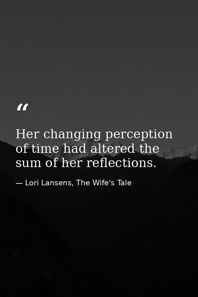 Her changing perception of time had altered the sum of her reflections. — Lori Lansens, The Wife's Tale