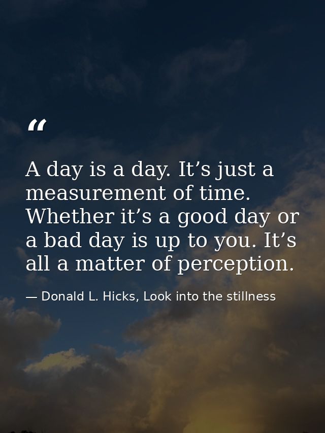 A day is a day. It’s just a measurement of time. Whether it’s a good day or a bad day is up to you. It’s all a matter of — Donald L. Hicks, Look into the stillness