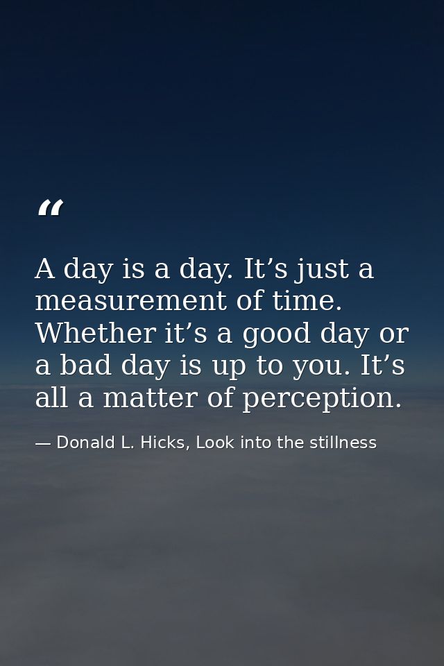 A day is a day. It’s just a measurement of time. Whether it’s a good day or a bad day is up to you. It’s all a matter of — Donald L. Hicks, Look into the stillness