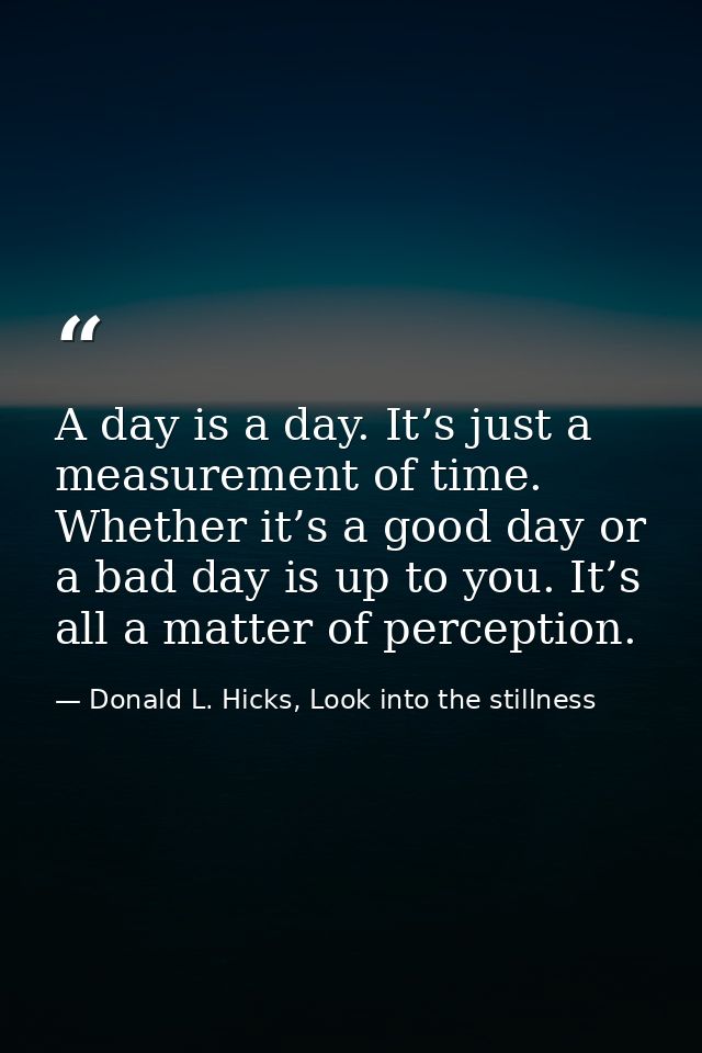 A day is a day. It’s just a measurement of time. Whether it’s a good day or a bad day is up to you. It’s all a matter of — Donald L. Hicks, Look into the stillness