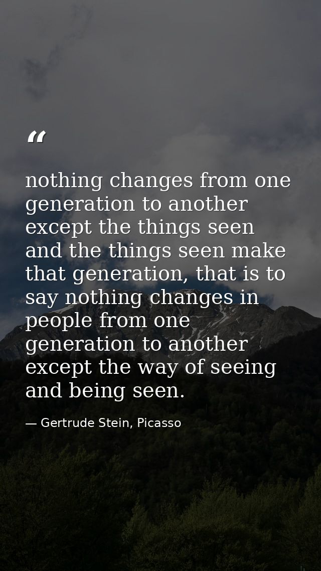 nothing changes from one generation to another except the things seen and the things seen make that generation, that is  — Gertrude Stein, Picasso