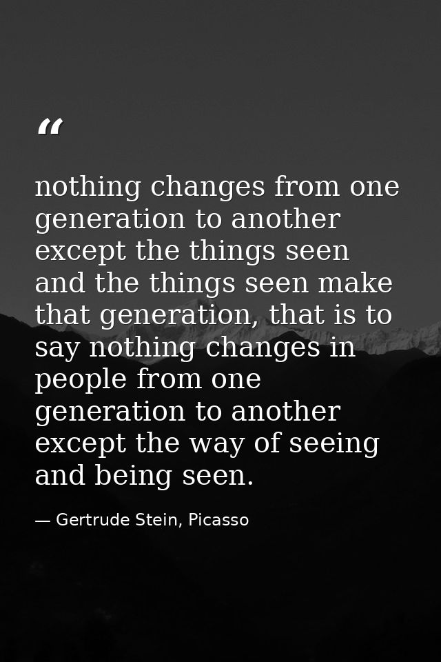 nothing changes from one generation to another except the things seen and the things seen make that generation, that is  — Gertrude Stein, Picasso