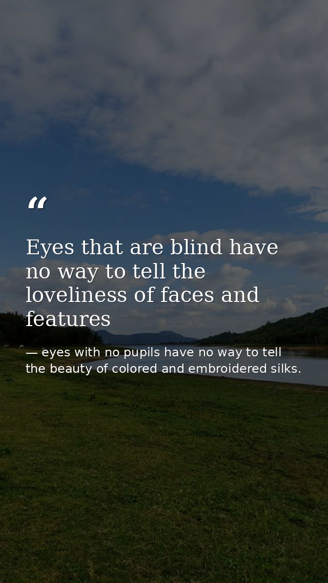 Eyes that are blind have no way to tell the loveliness of faces and features — eyes with no pupils have no way to tell the beauty of colored and embroidered silks.