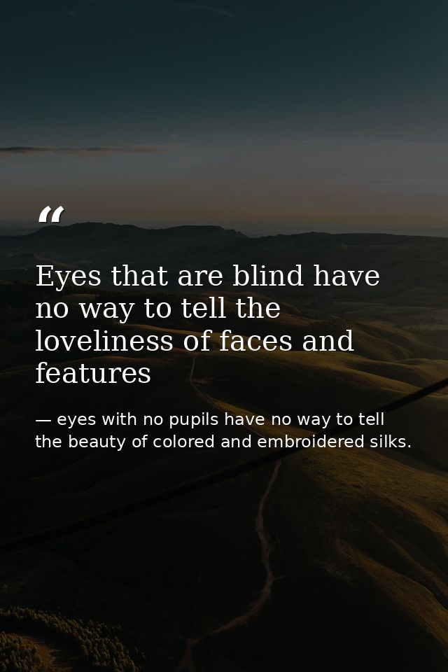 Eyes that are blind have no way to tell the loveliness of faces and features — eyes with no pupils have no way to tell the beauty of colored and embroidered silks.