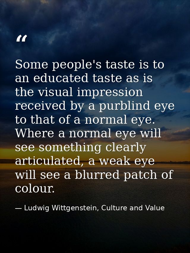 Some people's taste is to an educated taste as is the visual impression received by a purblind eye to that of a normal e — Ludwig Wittgenstein, Culture and Value