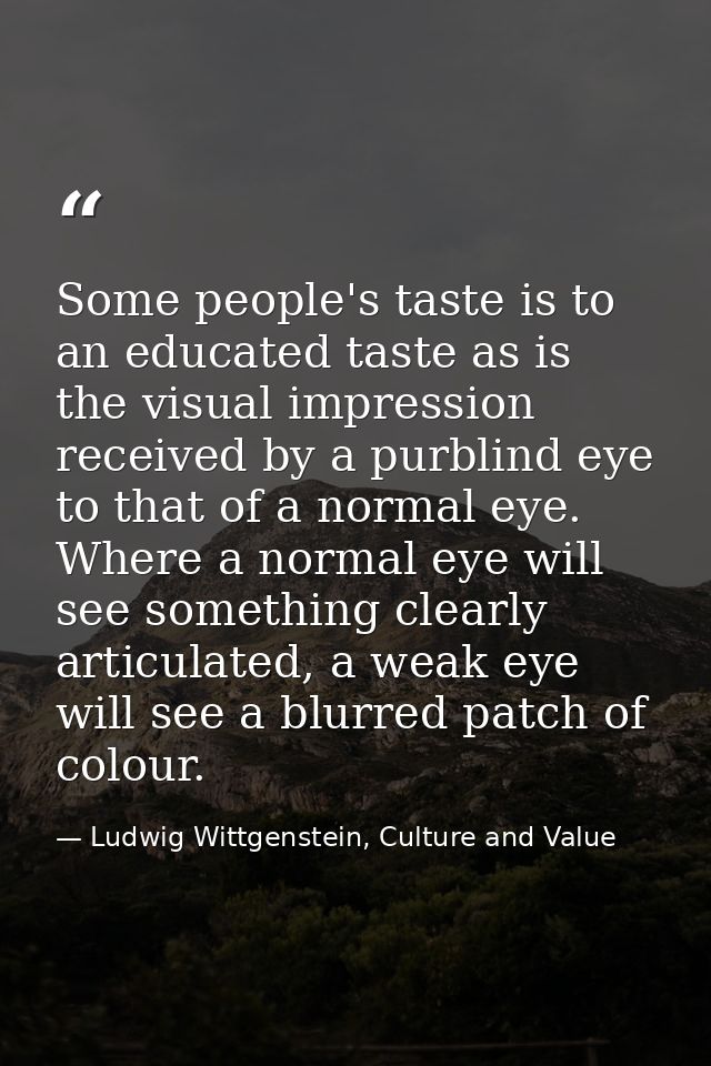 Some people's taste is to an educated taste as is the visual impression received by a purblind eye to that of a normal e — Ludwig Wittgenstein, Culture and Value