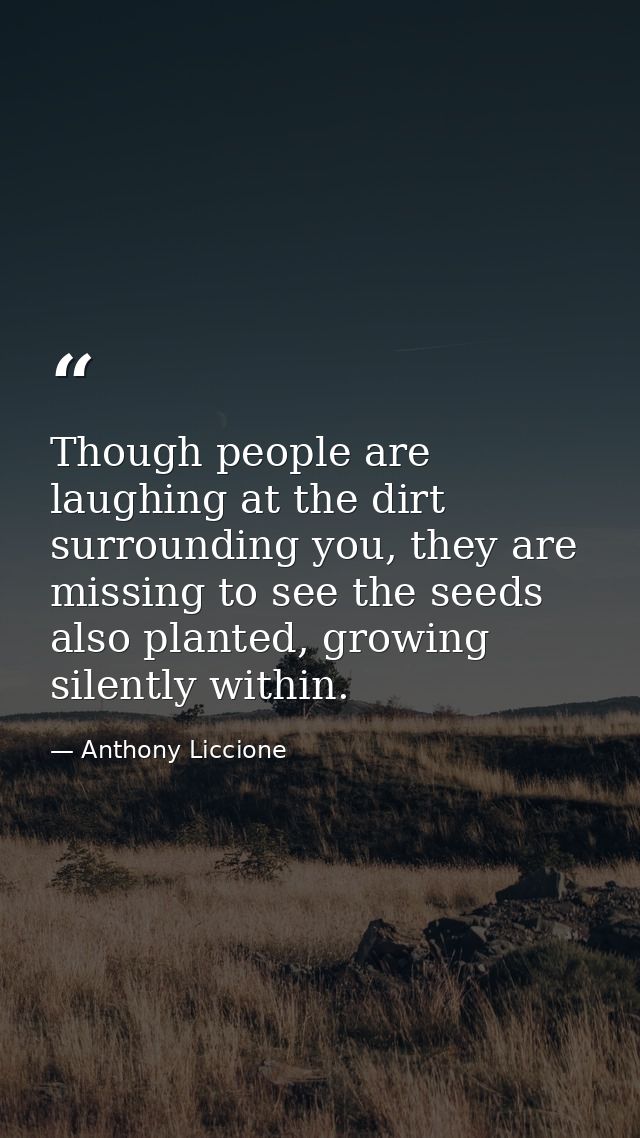 Though people are laughing at the dirt surrounding you, they are missing to see the seeds also planted, growing silently — Anthony Liccione