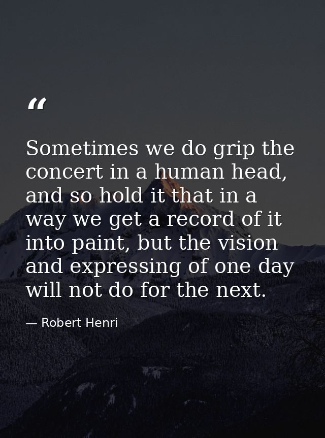 Sometimes we do grip the concert in a human head, and so hold it that in a way we get a record of it into paint, but the — Robert Henri