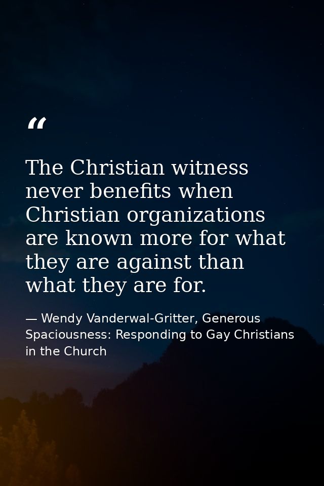 The Christian witness never benefits when Christian organizations are known more for what they are against than what the — Wendy Vanderwal-Gritter, Generous Spaciousness: Responding to Gay Christians in the Church
