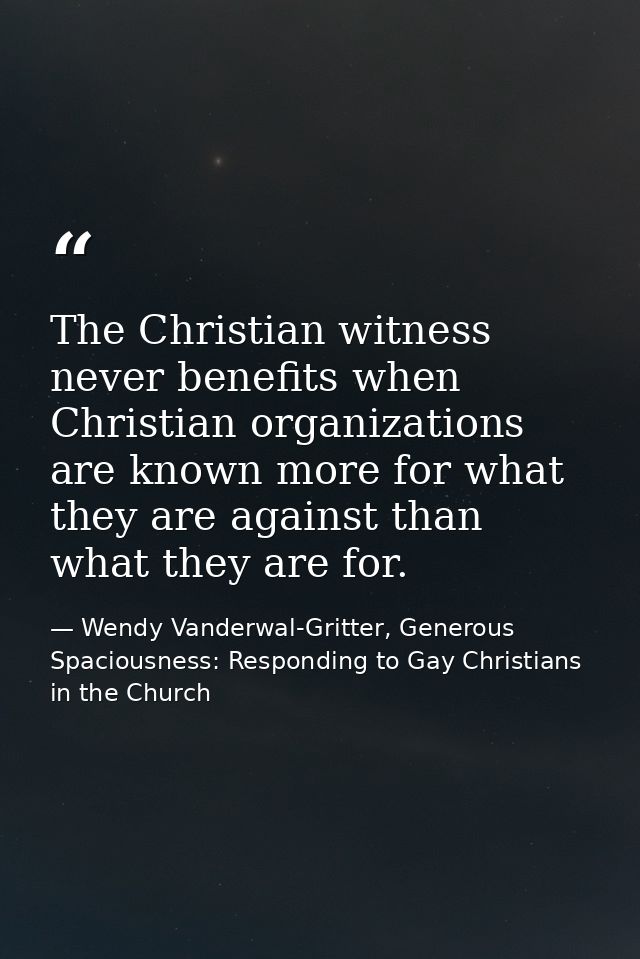 The Christian witness never benefits when Christian organizations are known more for what they are against than what the — Wendy Vanderwal-Gritter, Generous Spaciousness: Responding to Gay Christians in the Church