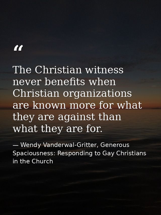 The Christian witness never benefits when Christian organizations are known more for what they are against than what the — Wendy Vanderwal-Gritter, Generous Spaciousness: Responding to Gay Christians in the Church