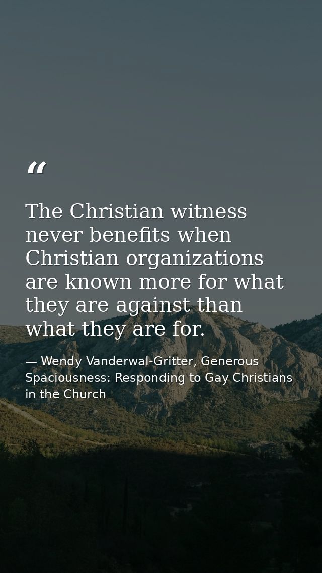 The Christian witness never benefits when Christian organizations are known more for what they are against than what the — Wendy Vanderwal-Gritter, Generous Spaciousness: Responding to Gay Christians in the Church