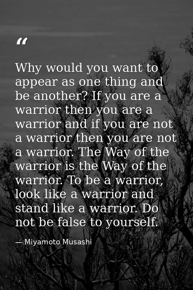 Why would you want to appear as one thing and be another? If you are a warrior then you are a warrior and if you are not — Miyamoto Musashi