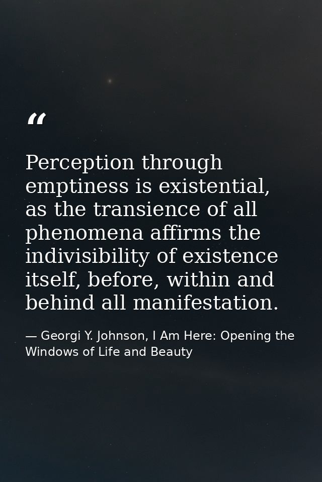 Perception through emptiness is existential, as the transience of all phenomena affirms the indivisibility of existence  — Georgi Y. Johnson, I Am Here: Opening the Windows of Life and Beauty