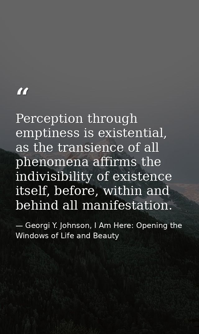 Perception through emptiness is existential, as the transience of all phenomena affirms the indivisibility of existence  — Georgi Y. Johnson, I Am Here: Opening the Windows of Life and Beauty