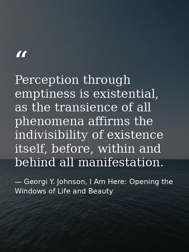 Perception through emptiness is existential, as the transience of all phenomena affirms the indivisibility of existence  — Georgi Y. Johnson, I Am Here: Opening the Windows of Life and Beauty