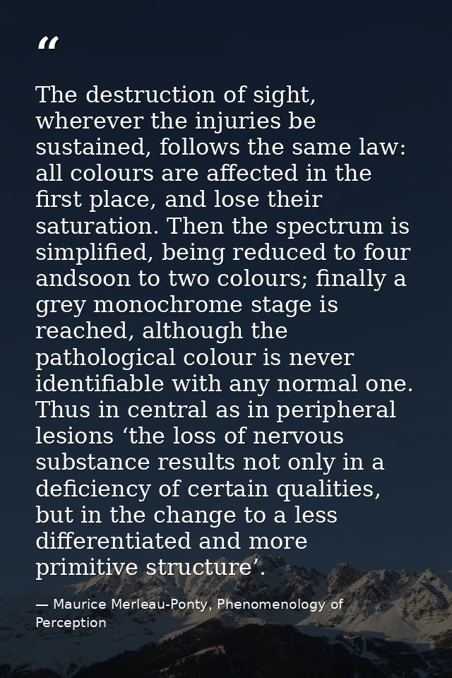 The destruction of sight, wherever the injuries be sustained, follows the same law: all colours are aﬀected in the ﬁrst  — Maurice Merleau-Ponty, Phenomenology of Perception