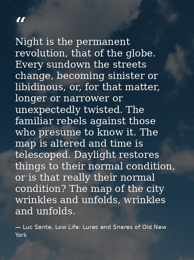 Night is the permanent revolution, that of the globe. Every sundown the streets change, becoming sinister or libidinous, — Luc Sante, Low Life: Lures and Snares of Old New York