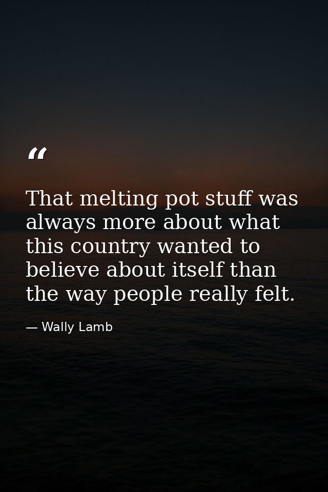 That melting pot stuff was always more about what this country wanted to believe about itself than the way people really — Wally Lamb