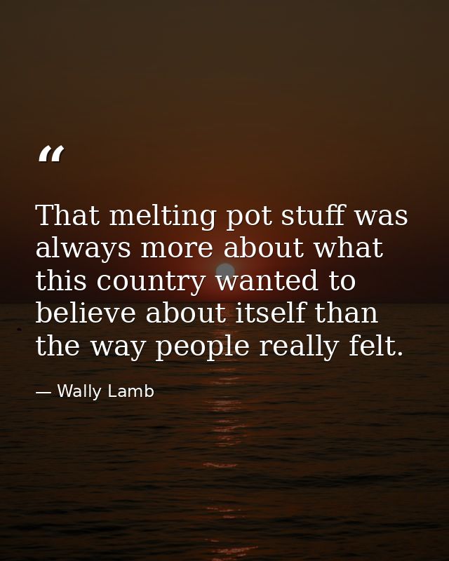 That melting pot stuff was always more about what this country wanted to believe about itself than the way people really — Wally Lamb