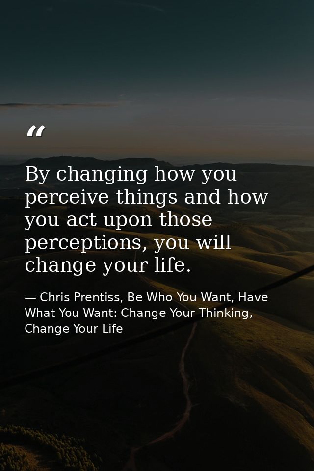 By changing how you perceive things and how you act upon those perceptions, you will change your life. — Chris Prentiss, Be Who You Want, Have What You Want: Change Your Thinking, Change Your Life
