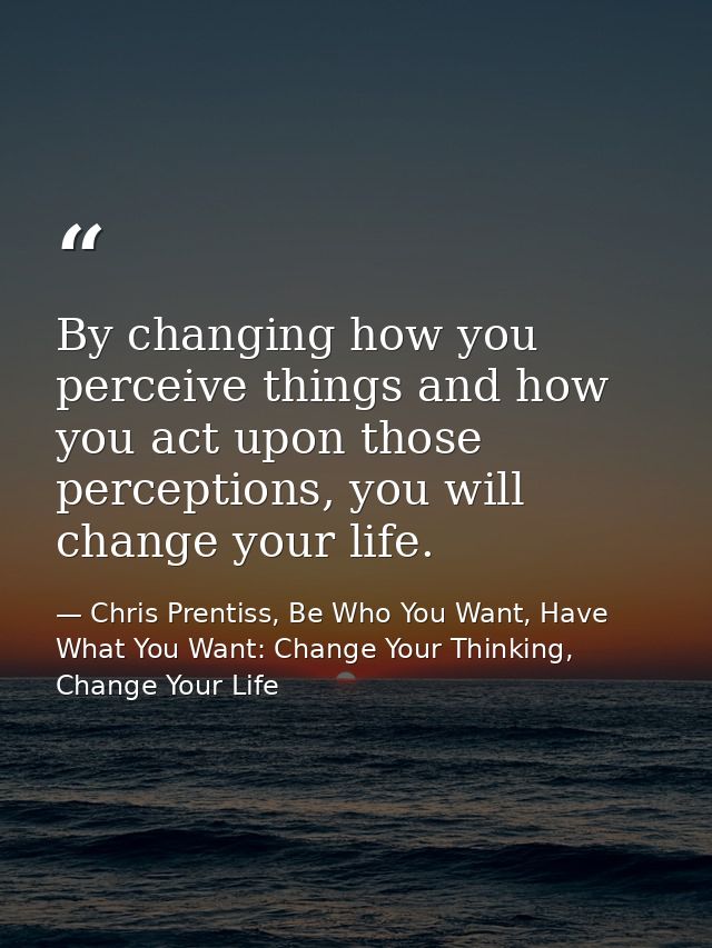 By changing how you perceive things and how you act upon those perceptions, you will change your life. — Chris Prentiss, Be Who You Want, Have What You Want: Change Your Thinking, Change Your Life