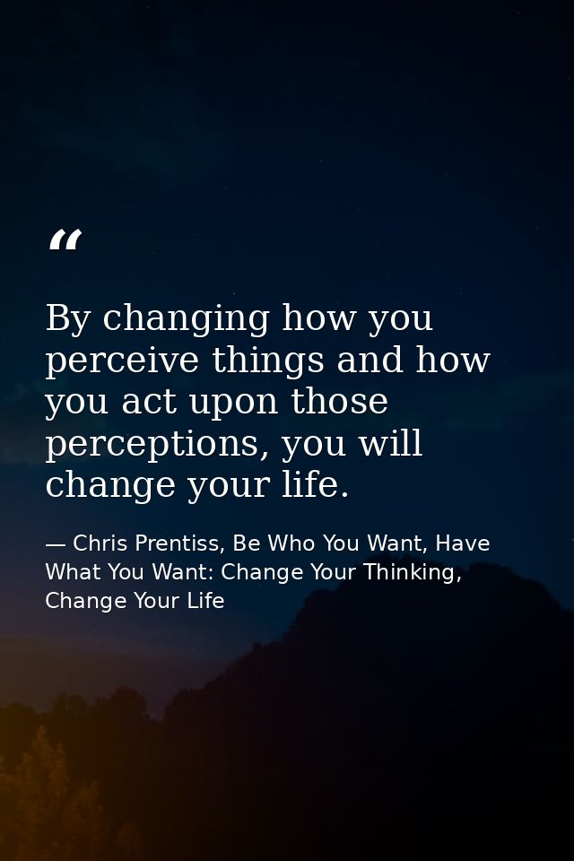 By changing how you perceive things and how you act upon those perceptions, you will change your life. — Chris Prentiss, Be Who You Want, Have What You Want: Change Your Thinking, Change Your Life