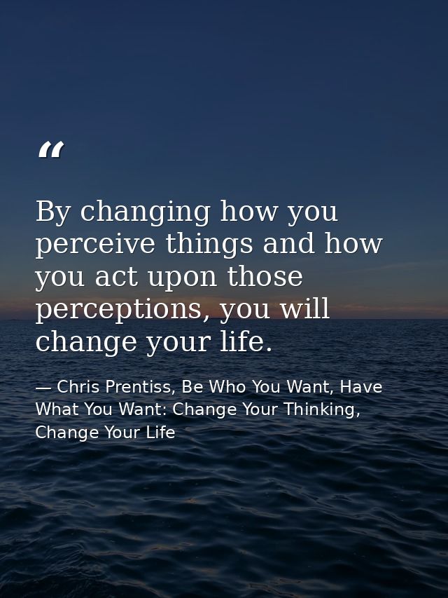 By changing how you perceive things and how you act upon those perceptions, you will change your life. — Chris Prentiss, Be Who You Want, Have What You Want: Change Your Thinking, Change Your Life