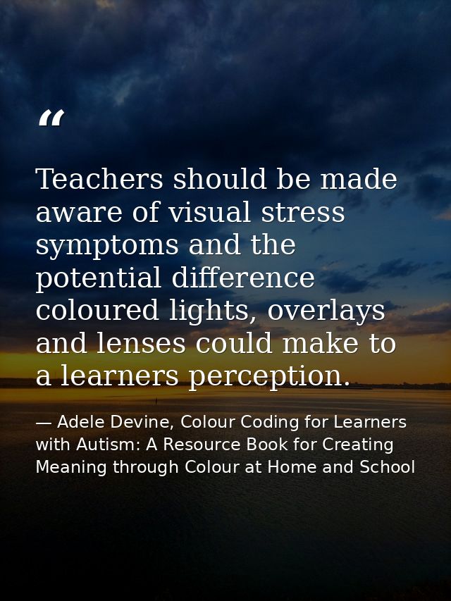 Teachers should be made aware of visual stress symptoms and the potential difference coloured lights, overlays and lense — Adele Devine, Colour Coding for Learners with Autism: A Resource Book for Creating Meaning through Colour at Home and School