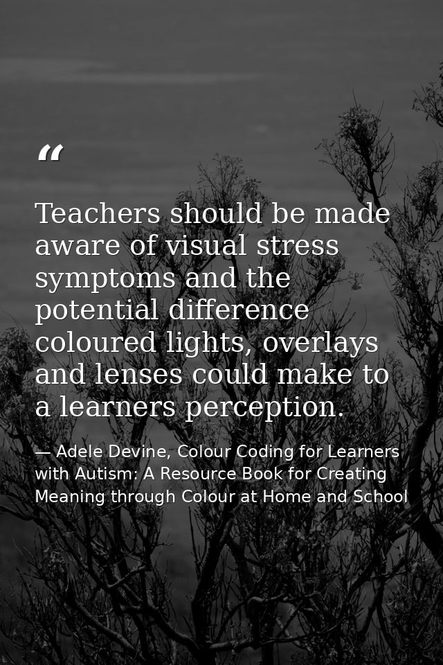 Teachers should be made aware of visual stress symptoms and the potential difference coloured lights, overlays and lense — Adele Devine, Colour Coding for Learners with Autism: A Resource Book for Creating Meaning through Colour at Home and School