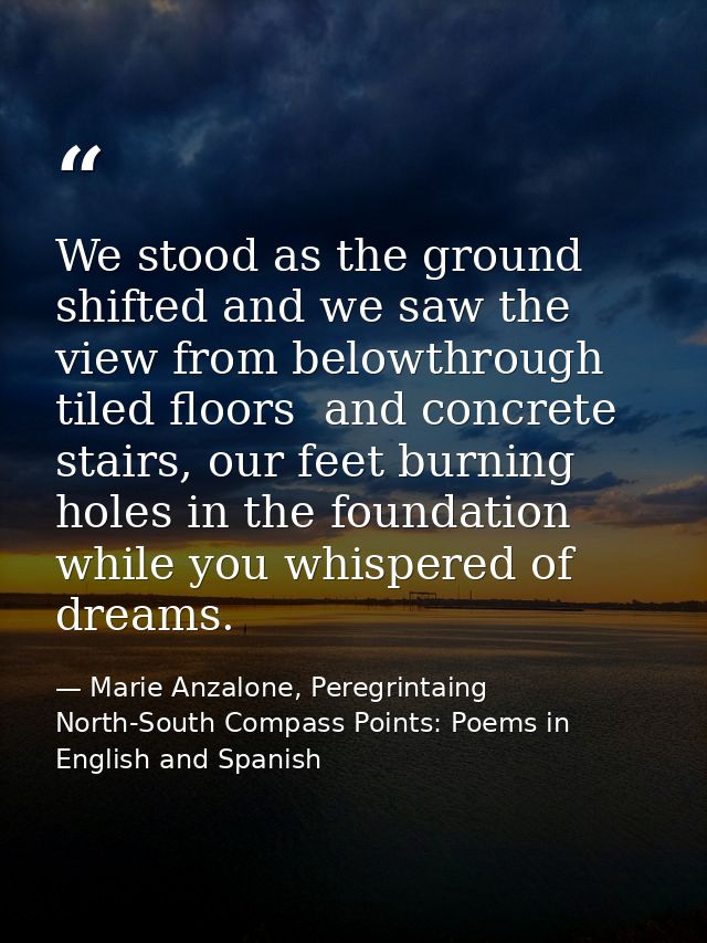 We stood as the ground shifted and we saw the view from belowthrough tiled floors  and concrete stairs, our feet burning — Marie Anzalone, Peregrintaing North-South Compass Points: Poems in English and Spanish