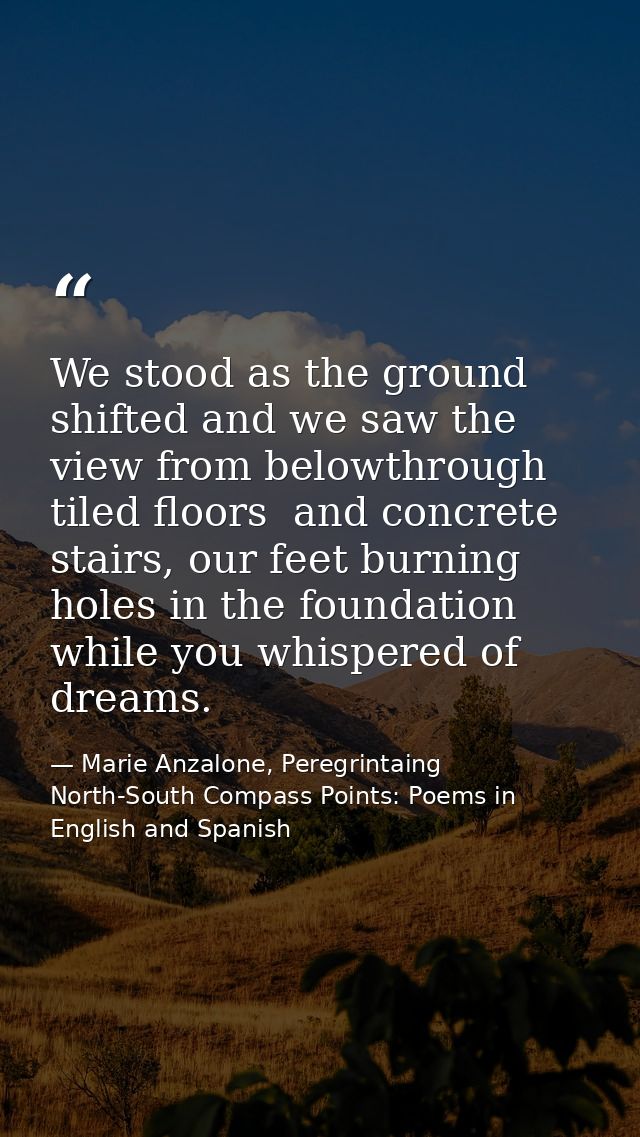 We stood as the ground shifted and we saw the view from belowthrough tiled floors  and concrete stairs, our feet burning — Marie Anzalone, Peregrintaing North-South Compass Points: Poems in English and Spanish